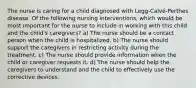 The nurse is caring for a child diagnosed with Legg-Calvé-Perthes disease. Of the following nursing interventions, which would be most important for the nurse to include in working with this child and the child's caregivers? a) The nurse should be a contact person when the child is hospitalized. b) The nurse should support the caregivers in restricting activity during the treatment. c) The nurse should provide information when the child or caregiver requests it. d) The nurse should help the caregivers to understand and the child to effectively use the corrective devices.