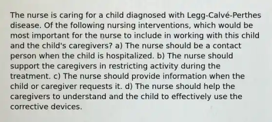 The nurse is caring for a child diagnosed with Legg-Calvé-Perthes disease. Of the following nursing interventions, which would be most important for the nurse to include in working with this child and the child's caregivers? a) The nurse should be a contact person when the child is hospitalized. b) The nurse should support the caregivers in restricting activity during the treatment. c) The nurse should provide information when the child or caregiver requests it. d) The nurse should help the caregivers to understand and the child to effectively use the corrective devices.