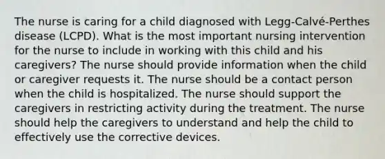 The nurse is caring for a child diagnosed with Legg-Calvé-Perthes disease (LCPD). What is the most important nursing intervention for the nurse to include in working with this child and his caregivers? The nurse should provide information when the child or caregiver requests it. The nurse should be a contact person when the child is hospitalized. The nurse should support the caregivers in restricting activity during the treatment. The nurse should help the caregivers to understand and help the child to effectively use the corrective devices.