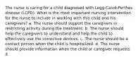 The nurse is caring for a child diagnosed with Legg-Calvé-Perthes disease (LCPD). What is the most important nursing intervention for the nurse to include in working with this child and his caregivers? a. The nurse should support the caregivers in restricting activity during the treatment. b. The nurse should help the caregivers to understand and help the child to effectively use the corrective devices. c. The nurse should be a contact person when the child is hospitalized. d. The nurse should provide information when the child or caregiver requests it