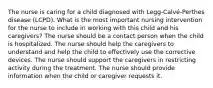 The nurse is caring for a child diagnosed with Legg-Calvé-Perthes disease (LCPD). What is the most important nursing intervention for the nurse to include in working with this child and his caregivers? The nurse should be a contact person when the child is hospitalized. The nurse should help the caregivers to understand and help the child to effectively use the corrective devices. The nurse should support the caregivers in restricting activity during the treatment. The nurse should provide information when the child or caregiver requests it.