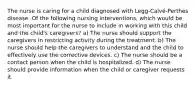 The nurse is caring for a child diagnosed with Legg-Calvé-Perthes disease. Of the following nursing interventions, which would be most important for the nurse to include in working with this child and the child's caregivers? a) The nurse should support the caregivers in restricting activity during the treatment. b) The nurse should help the caregivers to understand and the child to effectively use the corrective devices. c) The nurse should be a contact person when the child is hospitalized. d) The nurse should provide information when the child or caregiver requests it.