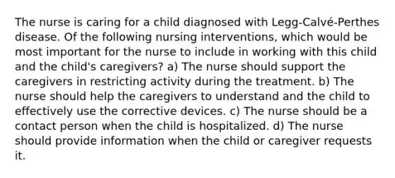 The nurse is caring for a child diagnosed with Legg-Calvé-Perthes disease. Of the following nursing interventions, which would be most important for the nurse to include in working with this child and the child's caregivers? a) The nurse should support the caregivers in restricting activity during the treatment. b) The nurse should help the caregivers to understand and the child to effectively use the corrective devices. c) The nurse should be a contact person when the child is hospitalized. d) The nurse should provide information when the child or caregiver requests it.