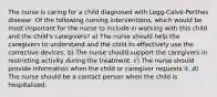 The nurse is caring for a child diagnosed with Legg-Calvé-Perthes disease. Of the following nursing interventions, which would be most important for the nurse to include in working with this child and the child's caregivers? a) The nurse should help the caregivers to understand and the child to effectively use the corrective devices. b) The nurse should support the caregivers in restricting activity during the treatment. c) The nurse should provide information when the child or caregiver requests it. d) The nurse should be a contact person when the child is hospitalized.