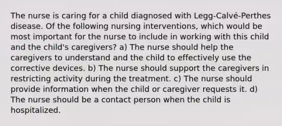 The nurse is caring for a child diagnosed with Legg-Calvé-Perthes disease. Of the following nursing interventions, which would be most important for the nurse to include in working with this child and the child's caregivers? a) The nurse should help the caregivers to understand and the child to effectively use the corrective devices. b) The nurse should support the caregivers in restricting activity during the treatment. c) The nurse should provide information when the child or caregiver requests it. d) The nurse should be a contact person when the child is hospitalized.