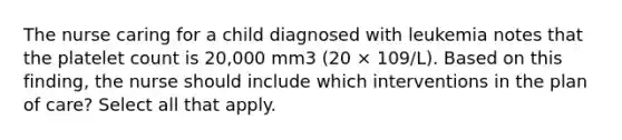 The nurse caring for a child diagnosed with leukemia notes that the platelet count is 20,000 mm3 (20 × 109/L). Based on this finding, the nurse should include which interventions in the plan of care? Select all that apply.