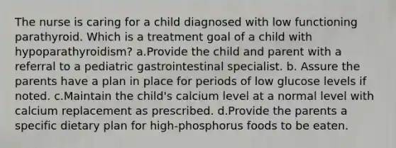 The nurse is caring for a child diagnosed with low functioning parathyroid. Which is a treatment goal of a child with hypoparathyroidism? a.Provide the child and parent with a referral to a pediatric gastrointestinal specialist. b. Assure the parents have a plan in place for periods of low glucose levels if noted. c.Maintain the child's calcium level at a normal level with calcium replacement as prescribed. d.Provide the parents a specific dietary plan for high-phosphorus foods to be eaten.