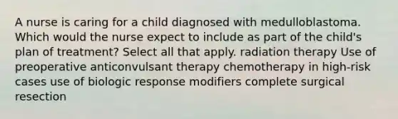 A nurse is caring for a child diagnosed with medulloblastoma. Which would the nurse expect to include as part of the child's plan of treatment? Select all that apply. radiation therapy Use of preoperative anticonvulsant therapy chemotherapy in high-risk cases use of biologic response modifiers complete surgical resection