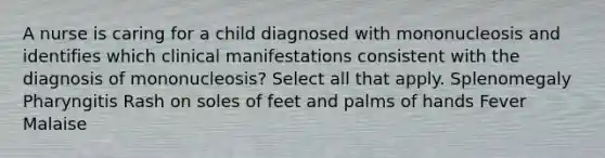 A nurse is caring for a child diagnosed with mononucleosis and identifies which clinical manifestations consistent with the diagnosis of mononucleosis? Select all that apply. Splenomegaly Pharyngitis Rash on soles of feet and palms of hands Fever Malaise