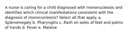 A nurse is caring for a child diagnosed with mononucleosis and identifies which clinical manifestations consistent with the diagnosis of mononucleosis? Select all that apply. a. Splenomegaly b. Pharyngitis c. Rash on soles of feet and palms of hands d. Fever e. Malaise