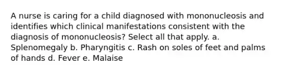 A nurse is caring for a child diagnosed with mononucleosis and identifies which clinical manifestations consistent with the diagnosis of mononucleosis? Select all that apply. a. Splenomegaly b. Pharyngitis c. Rash on soles of feet and palms of hands d. Fever e. Malaise