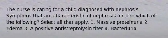 The nurse is caring for a child diagnosed with nephrosis. Symptoms that are characteristic of nephrosis include which of the following? Select all that apply. 1. Massive proteinuria 2. Edema 3. A positive antistreptolysin titer 4. Bacteriuria