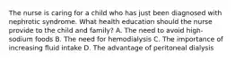 The nurse is caring for a child who has just been diagnosed with nephrotic syndrome. What health education should the nurse provide to the child and family? A. The need to avoid high-sodium foods B. The need for hemodialysis C. The importance of increasing fluid intake D. The advantage of peritoneal dialysis