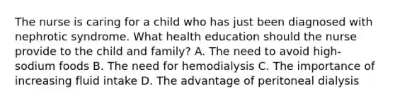 The nurse is caring for a child who has just been diagnosed with nephrotic syndrome. What health education should the nurse provide to the child and family? A. The need to avoid high-sodium foods B. The need for hemodialysis C. The importance of increasing fluid intake D. The advantage of peritoneal dialysis