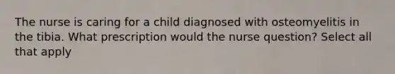 The nurse is caring for a child diagnosed with osteomyelitis in the tibia. What prescription would the nurse question? Select all that apply