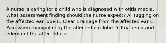 A nurse is caring for a child who is diagnosed with otitis media. What assessment finding should the nurse expect? A. Tugging on the affected ear lobe B. Clear drainage from the affected ear C. Pain when manipulating the affected ear lobe D. Erythema and edema of the affected ear