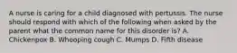 A nurse is caring for a child diagnosed with pertussis. The nurse should respond with which of the following when asked by the parent what the common name for this disorder is? A. Chickenpox B. Whooping cough C. Mumps D. Fifth disease