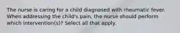 The nurse is caring for a child diagnosed with rheumatic fever. When addressing the child's pain, the nurse should perform which intervention(s)? Select all that apply.