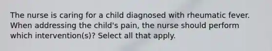 The nurse is caring for a child diagnosed with rheumatic fever. When addressing the child's pain, the nurse should perform which intervention(s)? Select all that apply.