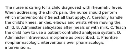 The nurse is caring for a child diagnosed with rheumatic fever. When addressing the child's pain, the nurse should perform which intervention(s)? Select all that apply. A. Carefully handle the child's knees, ankles, elbows and wrists when moving the child. B. Administer salicylates after meals or with milk. C. Teach the child how to use a patient-controlled analgesia system. D. Administer intravenous morphine as prescribed. E. Prioritize nonpharmacologic interventions over pharmacologic interventions.