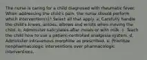 The nurse is caring for a child diagnosed with rheumatic fever. When addressing the child's pain, the nurse should perform which intervention(s)? Select all that apply. a. Carefully handle the child's knees, ankles, elbows and wrists when moving the child. b. Administer salicylates after meals or with milk. c. Teach the child how to use a patient-controlled analgesia system. d. Administer intravenous morphine as prescribed. e. Prioritize nonpharmacologic interventions over pharmacologic interventions.