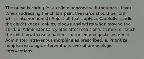 The nurse is caring for a child diagnosed with rheumatic fever. When addressing the child's pain, the nurse should perform which intervention(s)? Select all that apply. a. Carefully handle the child's knees, ankles, elbows and wrists when moving the child. b. Administer salicylates after meals or with milk. c. Teach the child how to use a patient-controlled analgesia system. d. Administer intravenous morphine as prescribed. e. Prioritize nonpharmacologic interventions over pharmacologic interventions.