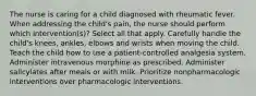 The nurse is caring for a child diagnosed with rheumatic fever. When addressing the child's pain, the nurse should perform which intervention(s)? Select all that apply. Carefully handle the child's knees, ankles, elbows and wrists when moving the child. Teach the child how to use a patient-controlled analgesia system. Administer intravenous morphine as prescribed. Administer salicylates after meals or with milk. Prioritize nonpharmacologic interventions over pharmacologic interventions.