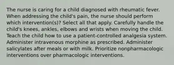 The nurse is caring for a child diagnosed with rheumatic fever. When addressing the child's pain, the nurse should perform which intervention(s)? Select all that apply. Carefully handle the child's knees, ankles, elbows and wrists when moving the child. Teach the child how to use a patient-controlled analgesia system. Administer intravenous morphine as prescribed. Administer salicylates after meals or with milk. Prioritize nonpharmacologic interventions over pharmacologic interventions.