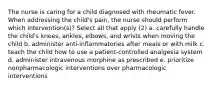 The nurse is caring for a child diagnosed with rheumatic fever. When addressing the child's pain, the nurse should perform which intervention(s)? Select all that apply (2) a. carefully handle the child's knees, ankles, elbows, and wrists when moving the child b. administer anti-inflammatories after meals or with milk c. teach the child how to use a patient-controlled analgesia system d. administer intravenous morphine as prescribed e. prioritize nonpharmacologic interventions over pharmacologic interventions