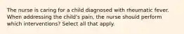 The nurse is caring for a child diagnosed with rheumatic fever. When addressing the child's pain, the nurse should perform which interventions? Select all that apply.