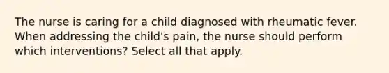 The nurse is caring for a child diagnosed with rheumatic fever. When addressing the child's pain, the nurse should perform which interventions? Select all that apply.