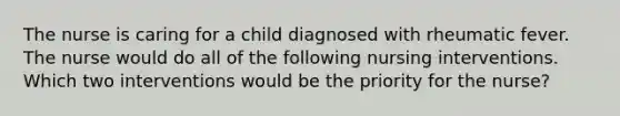 The nurse is caring for a child diagnosed with rheumatic fever. The nurse would do all of the following nursing interventions. Which two interventions would be the priority for the nurse?