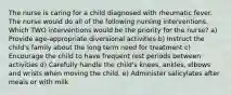 The nurse is caring for a child diagnosed with rheumatic fever. The nurse would do all of the following nursing interventions. Which TWO interventions would be the priority for the nurse? a) Provide age-appropriate diversional activities b) Instruct the child's family about the long term need for treatment c) Encourage the child to have frequent rest periods between activities d) Carefully handle the child's knees, ankles, elbows and wrists when moving the child. e) Administer salicylates after meals or with milk
