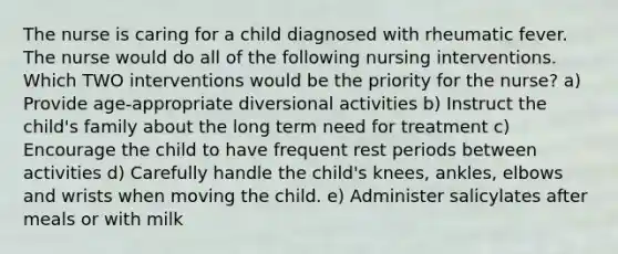 The nurse is caring for a child diagnosed with rheumatic fever. The nurse would do all of the following nursing interventions. Which TWO interventions would be the priority for the nurse? a) Provide age-appropriate diversional activities b) Instruct the child's family about the long term need for treatment c) Encourage the child to have frequent rest periods between activities d) Carefully handle the child's knees, ankles, elbows and wrists when moving the child. e) Administer salicylates after meals or with milk