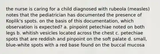 the nurse is caring for a child diagnosed with rubeola (measles) notes that the pediatrician has documented the presence of Koplik's spots. on the basis of this documentation, which observation is expected? a. pinpoint petechiae noted on both legs b. whitish vesicles located across the chest c. petechiae spots that are reddish and pinpoint on the soft palate d. small, blue-white spots with a red base found on the buccal mucosa