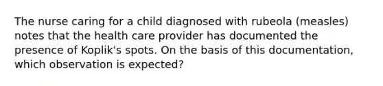 The nurse caring for a child diagnosed with rubeola (measles) notes that the health care provider has documented the presence of Koplik's spots. On the basis of this documentation, which observation is expected?