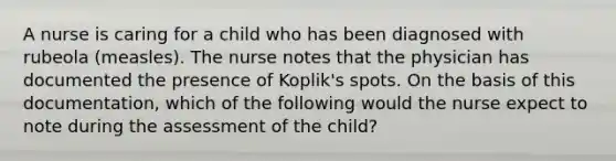 A nurse is caring for a child who has been diagnosed with rubeola (measles). The nurse notes that the physician has documented the presence of Koplik's spots. On the basis of this documentation, which of the following would the nurse expect to note during the assessment of the child?