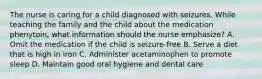 The nurse is caring for a child diagnosed with seizures. While teaching the family and the child about the medication phenytoin, what information should the nurse emphasize? A. Omit the medication if the child is seizure-free B. Serve a diet that is high in iron C. Administer acetaminophen to promote sleep D. Maintain good oral hygiene and dental care