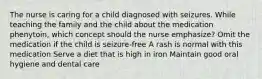 The nurse is caring for a child diagnosed with seizures. While teaching the family and the child about the medication phenytoin, which concept should the nurse emphasize? Omit the medication if the child is seizure-free A rash is normal with this medication Serve a diet that is high in iron Maintain good oral hygiene and dental care