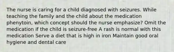 The nurse is caring for a child diagnosed with seizures. While teaching the family and the child about the medication phenytoin, which concept should the nurse emphasize? Omit the medication if the child is seizure-free A rash is normal with this medication Serve a diet that is high in iron Maintain good oral hygiene and dental care