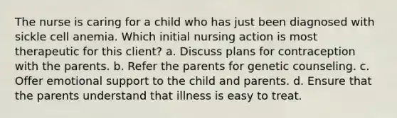 The nurse is caring for a child who has just been diagnosed with sickle cell anemia. Which initial nursing action is most therapeutic for this client? a. Discuss plans for contraception with the parents. b. Refer the parents for genetic counseling. c. Offer emotional support to the child and parents. d. Ensure that the parents understand that illness is easy to treat.