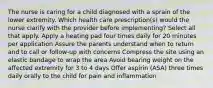 The nurse is caring for a child diagnosed with a sprain of the lower extremity. Which health care prescription(s) would the nurse clarify with the provider before implementing? Select all that apply. Apply a heating pad four times daily for 20 minutes per application Assure the parents understand when to return and to call or follow-up with concerns Compress the site using an elastic bandage to wrap the area Avoid bearing weight on the affected extremity for 3 to 4 days Offer aspirin (ASA) three times daily orally to the child for pain and inflammation