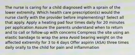 The nurse is caring for a child diagnosed with a sprain of the lower extremity. Which health care prescription(s) would the nurse clarify with the provider before implementing? Select all that apply. Apply a heating pad four times daily for 20 minutes per application Assure the parents understand when to return and to call or follow-up with concerns Compress the site using an elastic bandage to wrap the area Avoid bearing weight on the affected extremity for 3 to 4 days Offer aspirin (ASA) three times daily orally to the child for pain and inflammation