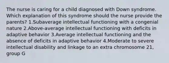 The nurse is caring for a child diagnosed with Down syndrome. Which explanation of this syndrome should the nurse provide the parents? 1.Subaverage intellectual functioning with a congenial nature 2.Above-average intellectual functioning with deficits in adaptive behavior 3.Average intellectual functioning and the absence of deficits in adaptive behavior 4.Moderate to severe intellectual disability and linkage to an extra chromosome 21, group G