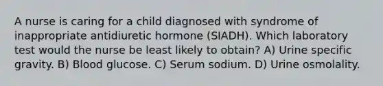 A nurse is caring for a child diagnosed with syndrome of inappropriate antidiuretic hormone (SIADH). Which laboratory test would the nurse be least likely to obtain? A) Urine specific gravity. B) Blood glucose. C) Serum sodium. D) Urine osmolality.