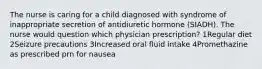 The nurse is caring for a child diagnosed with syndrome of inappropriate secretion of antidiuretic hormone (SIADH). The nurse would question which physician prescription? 1Regular diet 2Seizure precautions 3Increased oral fluid intake 4Promethazine as prescribed prn for nausea