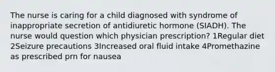 The nurse is caring for a child diagnosed with syndrome of inappropriate secretion of antidiuretic hormone (SIADH). The nurse would question which physician prescription? 1Regular diet 2Seizure precautions 3Increased oral fluid intake 4Promethazine as prescribed prn for nausea