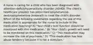 A nurse is caring for a child who has been diagnosed with attention-deficit/hyperactivity disorder (ADHD). The client's healthcare provider has prescribed amphetamine-dextroamphetamine (Adderall) to treat the child's disorder. Which of the following statements regarding the use of this medication is appropriate for the nurse to include in the medication teaching? A) "Your child's liver function should be monitored with this medication." B) "Your child's growth will need to be monitored on this medication." C) "This medication may increase the risk of psychosis." D) "This medication has less abuse tendency because it is not a stimulant."