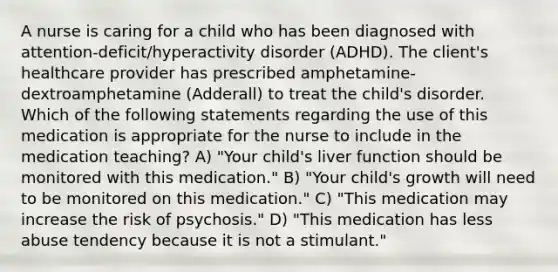 A nurse is caring for a child who has been diagnosed with attention-deficit/hyperactivity disorder (ADHD). The client's healthcare provider has prescribed amphetamine-dextroamphetamine (Adderall) to treat the child's disorder. Which of the following statements regarding the use of this medication is appropriate for the nurse to include in the medication teaching? A) "Your child's liver function should be monitored with this medication." B) "Your child's growth will need to be monitored on this medication." C) "This medication may increase the risk of psychosis." D) "This medication has less abuse tendency because it is not a stimulant."