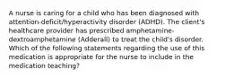 A nurse is caring for a child who has been diagnosed with​ attention-deficit/hyperactivity disorder​ (ADHD). The​ client's healthcare provider has prescribed​ amphetamine-dextroamphetamine (Adderall) to treat the​ child's disorder. Which of the following statements regarding the use of this medication is appropriate for the nurse to include in the medication​ teaching?